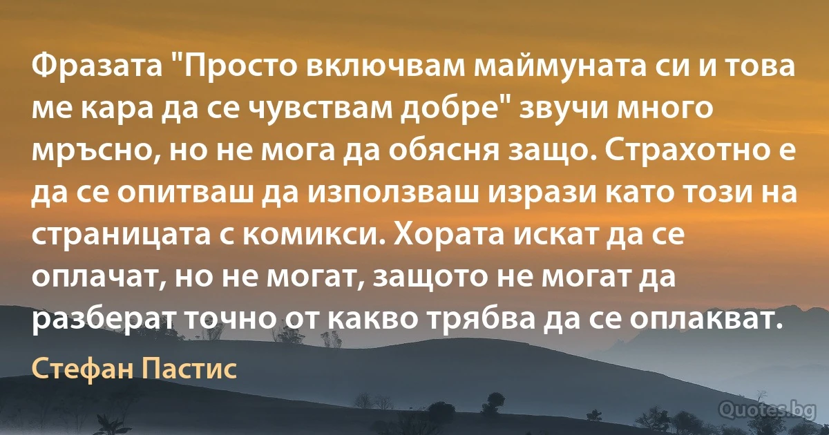 Фразата "Просто включвам маймуната си и това ме кара да се чувствам добре" звучи много мръсно, но не мога да обясня защо. Страхотно е да се опитваш да използваш изрази като този на страницата с комикси. Хората искат да се оплачат, но не могат, защото не могат да разберат точно от какво трябва да се оплакват. (Стефан Пастис)