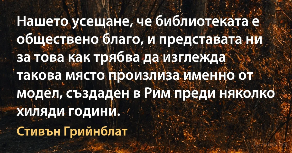 Нашето усещане, че библиотеката е обществено благо, и представата ни за това как трябва да изглежда такова място произлиза именно от модел, създаден в Рим преди няколко хиляди години. (Стивън Грийнблат)