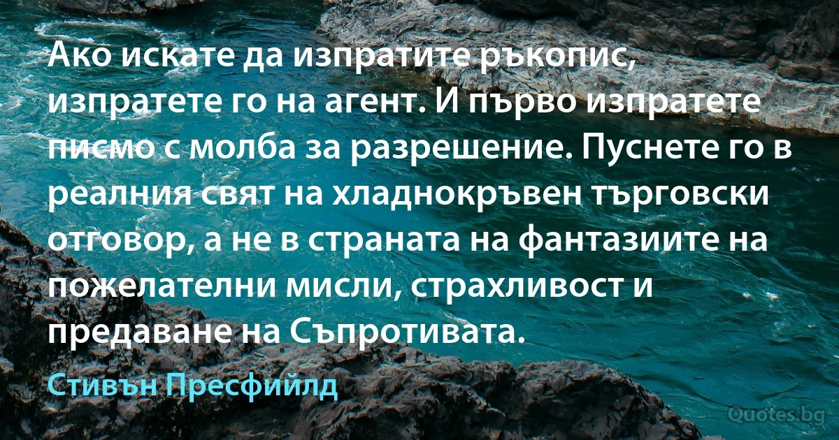 Ако искате да изпратите ръкопис, изпратете го на агент. И първо изпратете писмо с молба за разрешение. Пуснете го в реалния свят на хладнокръвен търговски отговор, а не в страната на фантазиите на пожелателни мисли, страхливост и предаване на Съпротивата. (Стивън Пресфийлд)