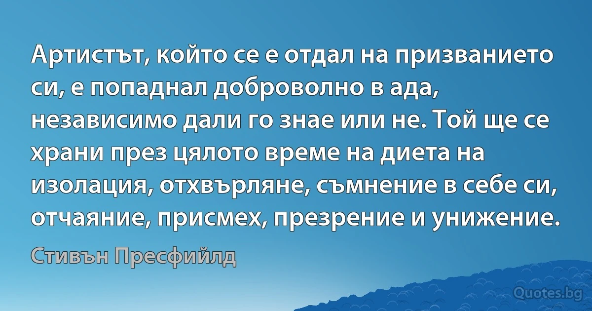 Артистът, който се е отдал на призванието си, е попаднал доброволно в ада, независимо дали го знае или не. Той ще се храни през цялото време на диета на изолация, отхвърляне, съмнение в себе си, отчаяние, присмех, презрение и унижение. (Стивън Пресфийлд)