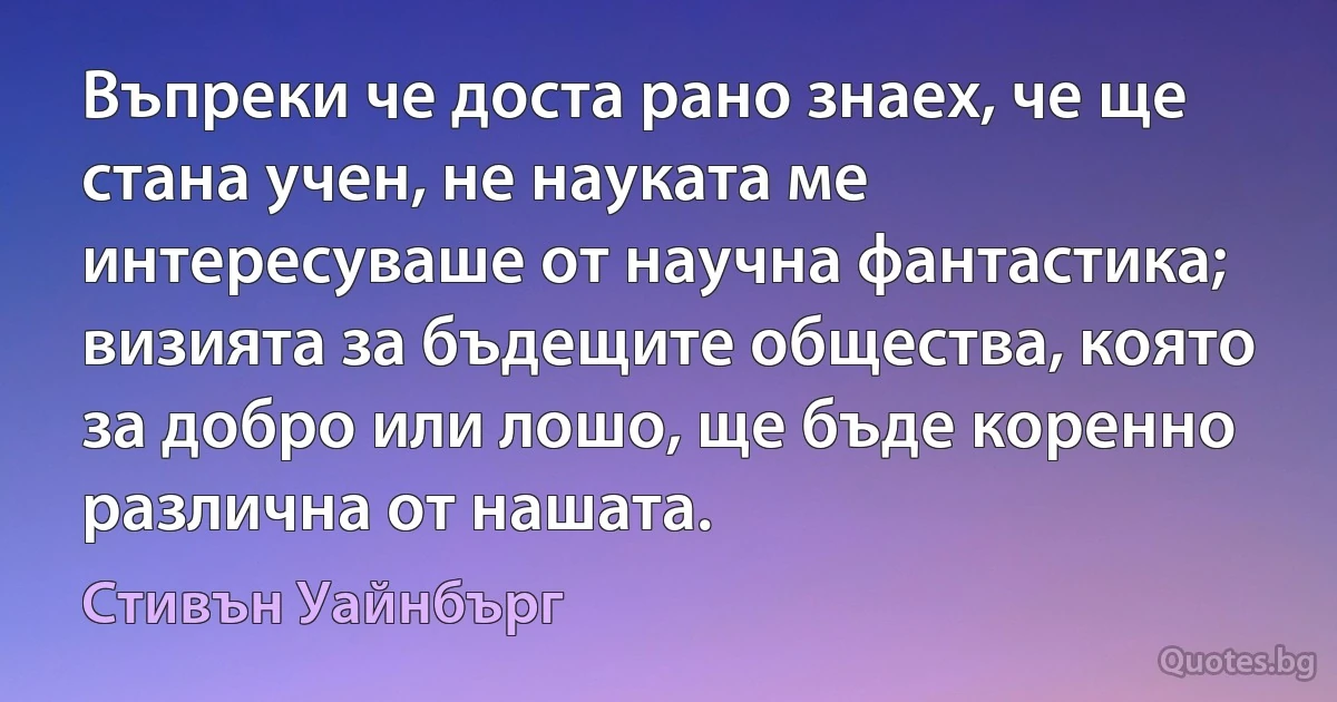 Въпреки че доста рано знаех, че ще стана учен, не науката ме интересуваше от научна фантастика; визията за бъдещите общества, която за добро или лошо, ще бъде коренно различна от нашата. (Стивън Уайнбърг)