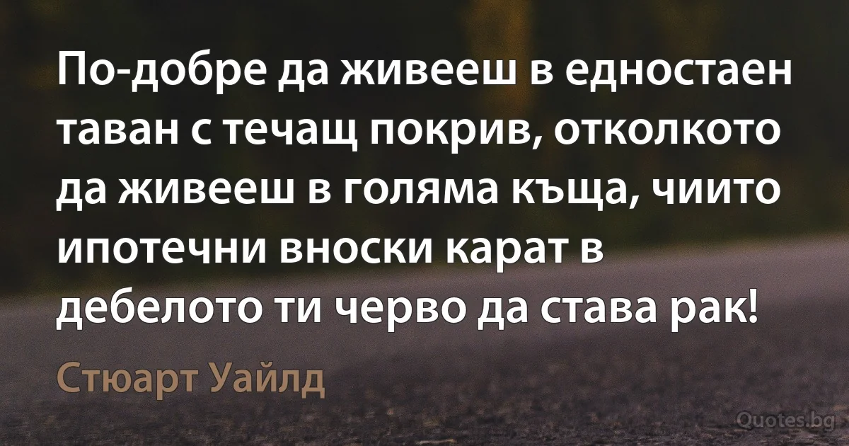 По-добре да живееш в едностаен таван с течащ покрив, отколкото да живееш в голяма къща, чиито ипотечни вноски карат в дебелото ти черво да става рак! (Стюарт Уайлд)