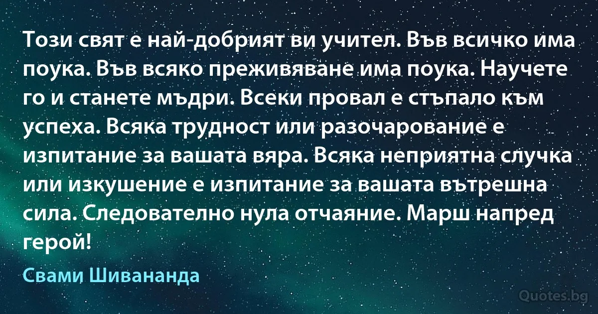 Този свят е най-добрият ви учител. Във всичко има поука. Във всяко преживяване има поука. Научете го и станете мъдри. Всеки провал е стъпало към успеха. Всяка трудност или разочарование е изпитание за вашата вяра. Всяка неприятна случка или изкушение е изпитание за вашата вътрешна сила. Следователно нула отчаяние. Марш напред герой! (Свами Шивананда)