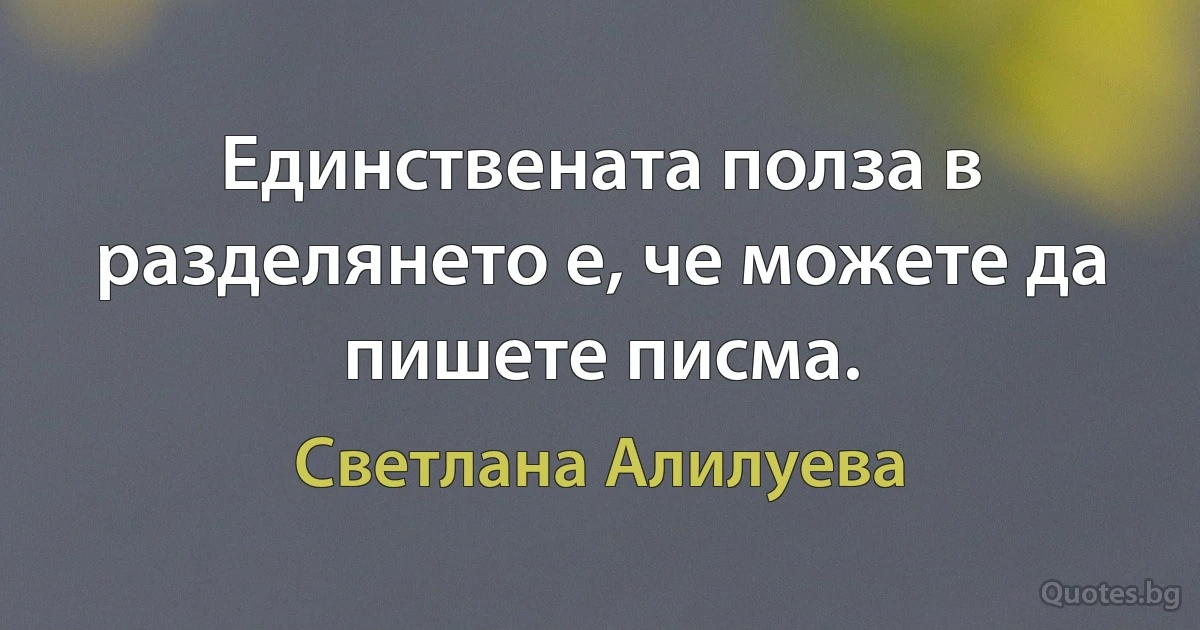 Единствената полза в разделянето е, че можете да пишете писма. (Светлана Алилуева)