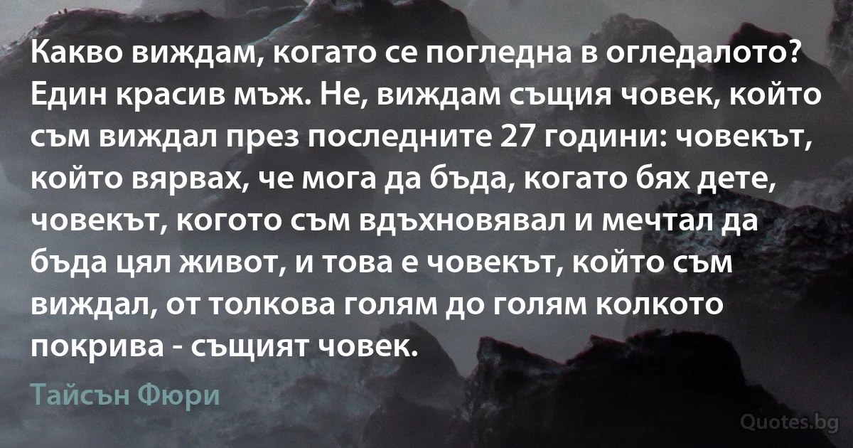 Какво виждам, когато се погледна в огледалото? Един красив мъж. Не, виждам същия човек, който съм виждал през последните 27 години: човекът, който вярвах, че мога да бъда, когато бях дете, човекът, когото съм вдъхновявал и мечтал да бъда цял живот, и това е човекът, който съм виждал, от толкова голям до голям колкото покрива - същият човек. (Тайсън Фюри)