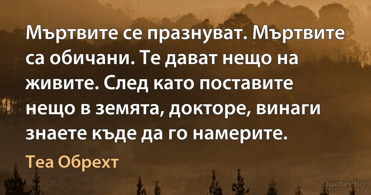 Мъртвите се празнуват. Мъртвите са обичани. Те дават нещо на живите. След като поставите нещо в земята, докторе, винаги знаете къде да го намерите. (Теа Обрехт)