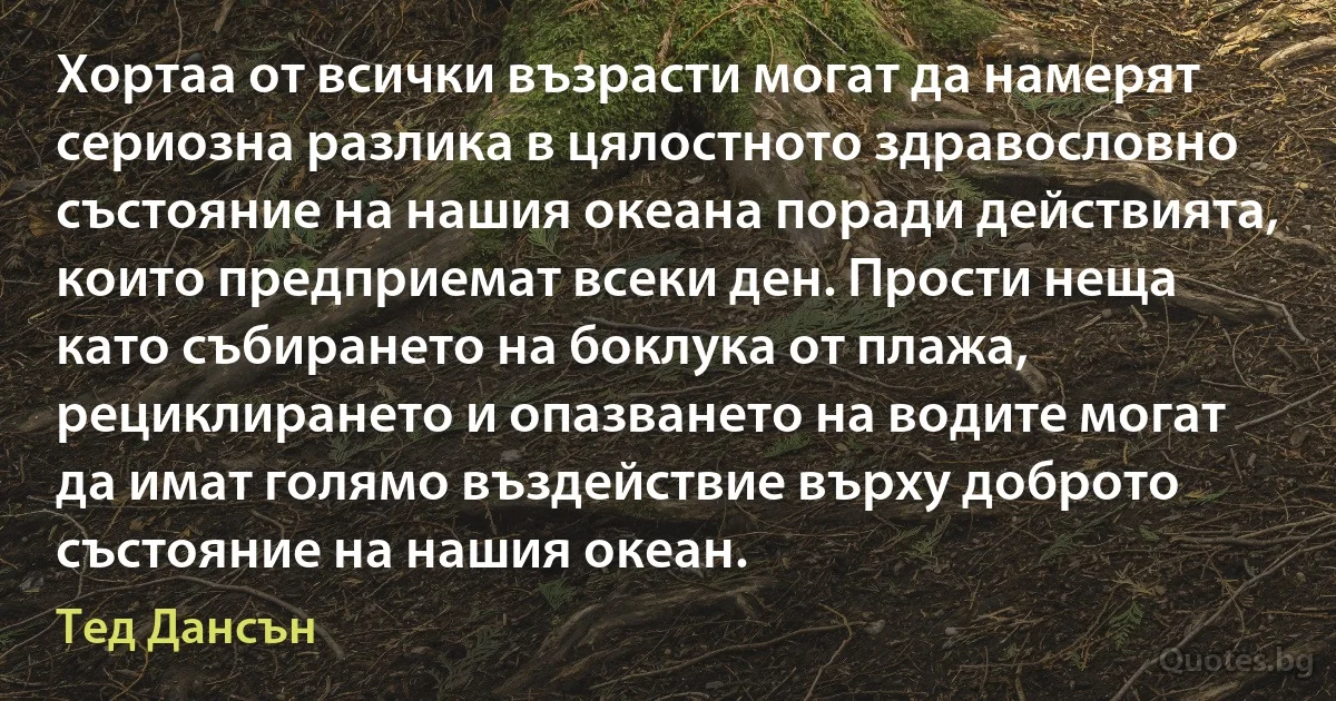 Хортаа от всички възрасти могат да намерят сериозна разлика в цялостното здравословно състояние на нашия океана поради действията, които предприемат всеки ден. Прости неща като събирането на боклука от плажа, рециклирането и опазването на водите могат да имат голямо въздействие върху доброто състояние на нашия океан. (Тед Дансън)