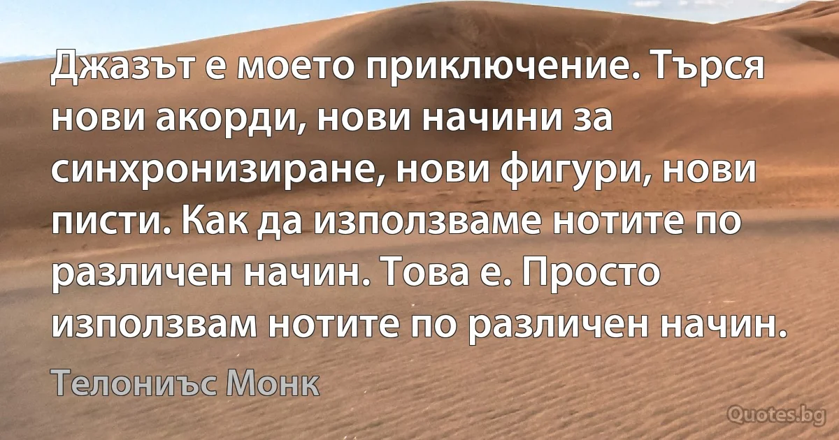 Джазът е моето приключение. Търся нови акорди, нови начини за синхронизиране, нови фигури, нови писти. Как да използваме нотите по различен начин. Това е. Просто използвам нотите по различен начин. (Телониъс Монк)