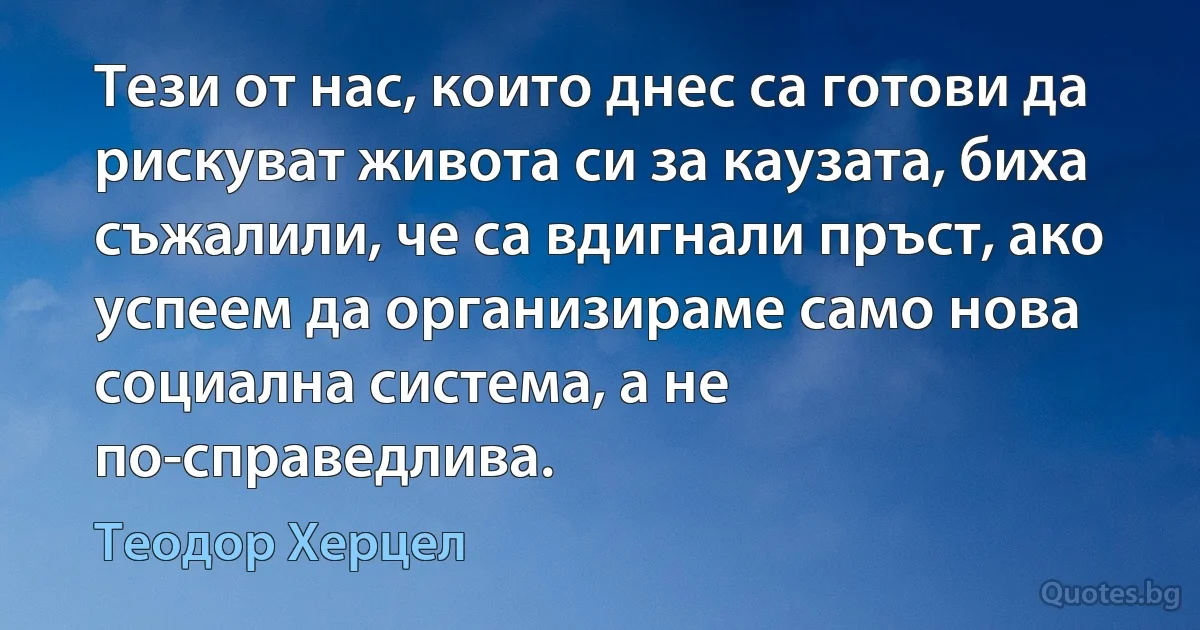 Тези от нас, които днес са готови да рискуват живота си за каузата, биха съжалили, че са вдигнали пръст, ако успеем да организираме само нова социална система, а не по-справедлива. (Теодор Херцел)