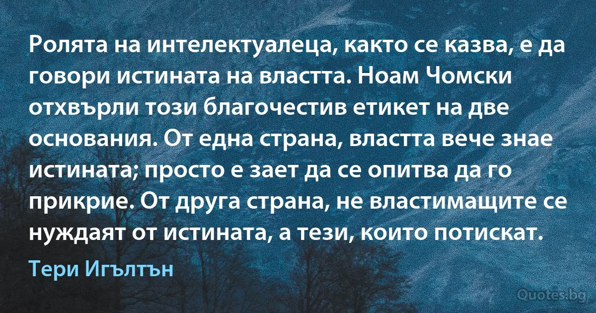 Ролята на интелектуалеца, както се казва, е да говори истината на властта. Ноам Чомски отхвърли този благочестив етикет на две основания. От една страна, властта вече знае истината; просто е зает да се опитва да го прикрие. От друга страна, не властимащите се нуждаят от истината, а тези, които потискат. (Тери Игълтън)