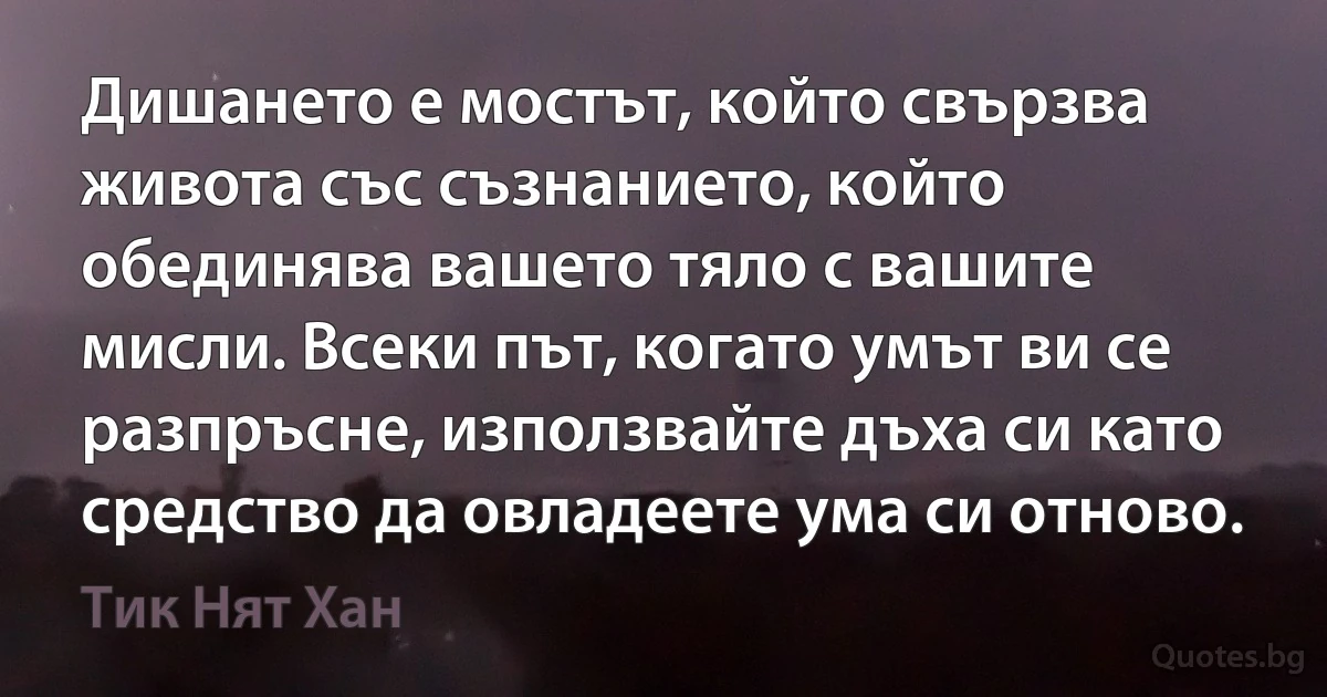 Дишането е мостът, който свързва живота със съзнанието, който обединява вашето тяло с вашите мисли. Всеки път, когато умът ви се разпръсне, използвайте дъха си като средство да овладеете ума си отново. (Тик Нят Хан)