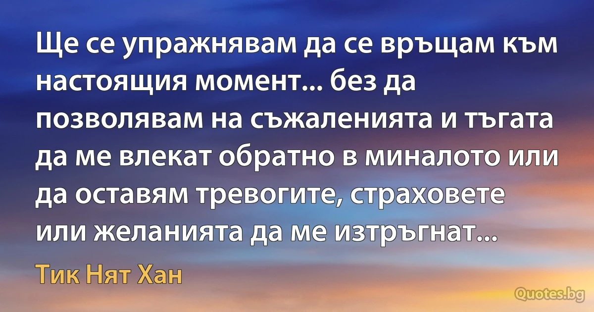 Ще се упражнявам да се връщам към настоящия момент... без да позволявам на съжаленията и тъгата да ме влекат обратно в миналото или да оставям тревогите, страховете или желанията да ме изтръгнат... (Тик Нят Хан)