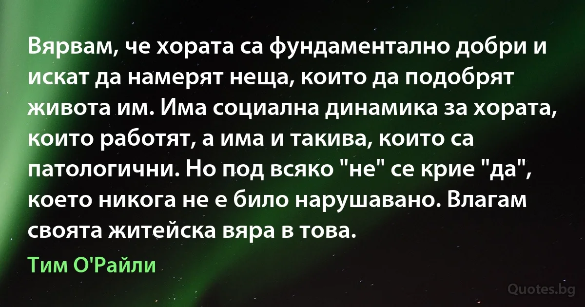 Вярвам, че хората са фундаментално добри и искат да намерят неща, които да подобрят живота им. Има социална динамика за хората, които работят, а има и такива, които са патологични. Но под всяко "не" се крие "да", което никога не е било нарушавано. Влагам своята житейска вяра в това. (Тим О'Райли)