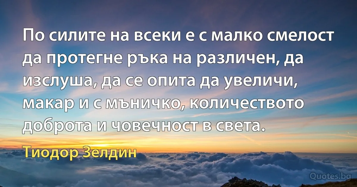 По силите на всеки е с малко смелост да протегне ръка на различен, да изслуша, да се опита да увеличи, макар и с мъничко, количеството доброта и човечност в света. (Тиодор Зелдин)