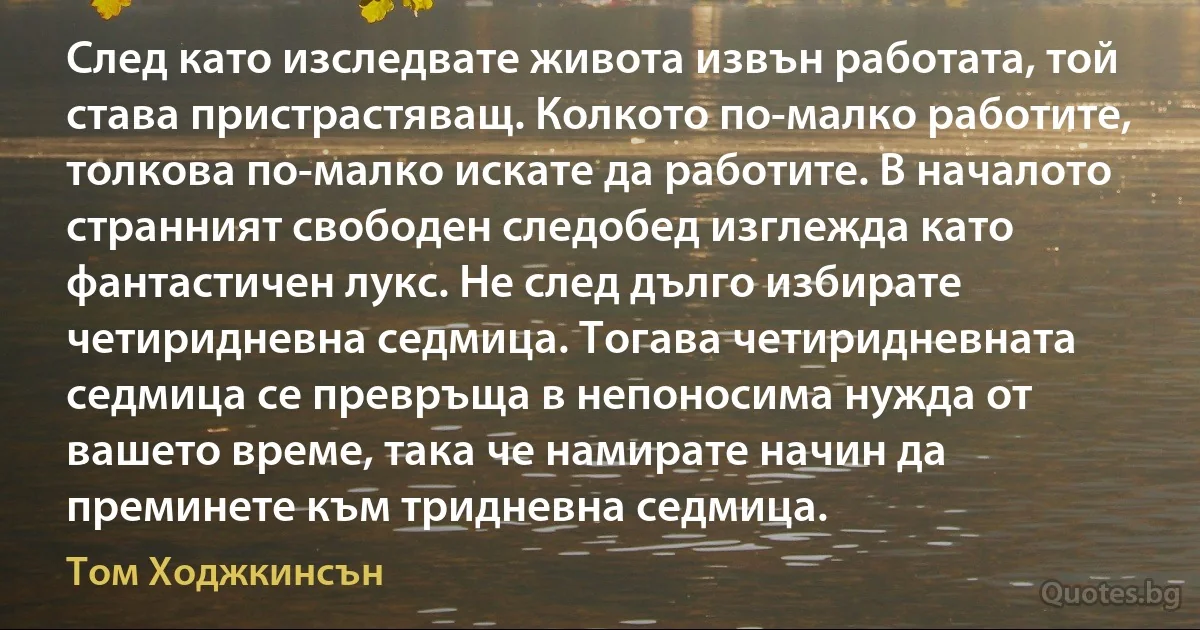 След като изследвате живота извън работата, той става пристрастяващ. Колкото по-малко работите, толкова по-малко искате да работите. В началото странният свободен следобед изглежда като фантастичен лукс. Не след дълго избирате четиридневна седмица. Тогава четиридневната седмица се превръща в непоносима нужда от вашето време, така че намирате начин да преминете към тридневна седмица. (Том Ходжкинсън)