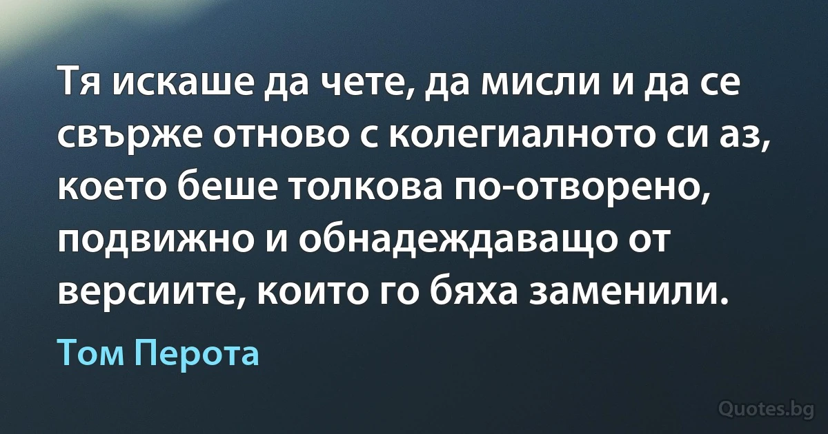 Тя искаше да чете, да мисли и да се свърже отново с колегиалното си аз, което беше толкова по-отворено, подвижно и обнадеждаващо от версиите, които го бяха заменили. (Том Перота)