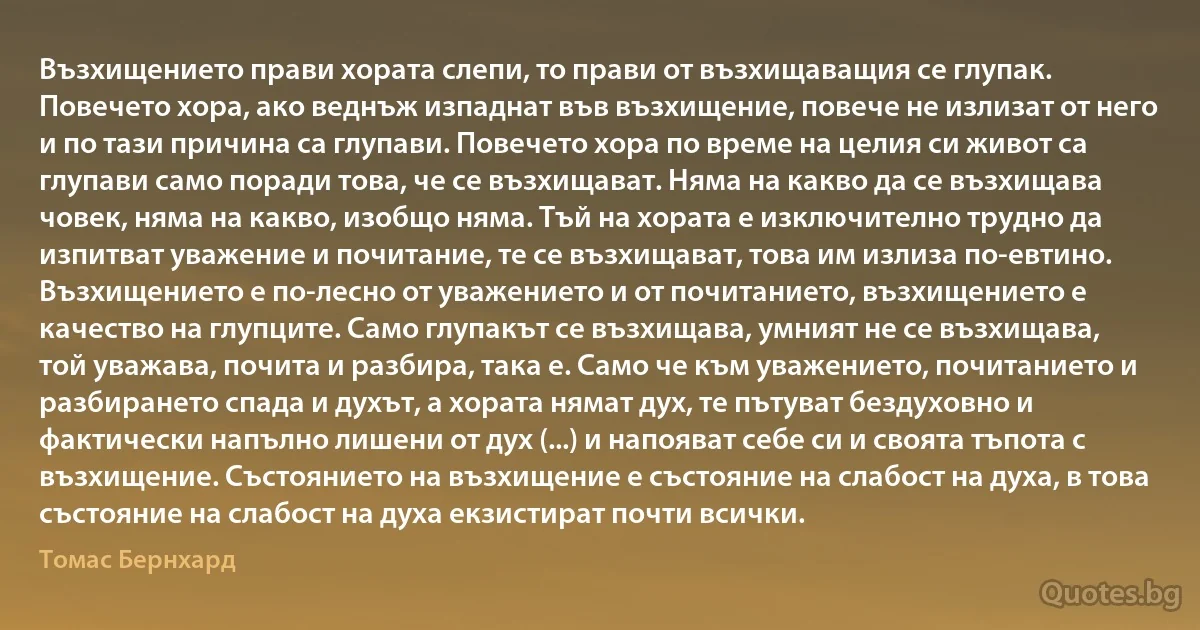 Възхищението прави хората слепи, то прави от възхищаващия се глупак. Повечето хора, ако веднъж изпаднат във възхищение, повече не излизат от него и по тази причина са глупави. Повечето хора по време на целия си живот са глупави само поради това, че се възхищават. Няма на какво да се възхищава човек, няма на какво, изобщо няма. Тъй на хората е изключително трудно да изпитват уважение и почитание, те се възхищават, това им излиза по-евтино. Възхищението е по-лесно от уважението и от почитанието, възхищението е качество на глупците. Само глупакът се възхищава, умният не се възхищава, той уважава, почита и разбира, така е. Само че към уважението, почитанието и разбирането спада и духът, а хората нямат дух, те пътуват бездуховно и фактически напълно лишени от дух (...) и напояват себе си и своята тъпота с възхищение. Състоянието на възхищение е състояние на слабост на духа, в това състояние на слабост на духа екзистират почти всички. (Томас Бернхард)