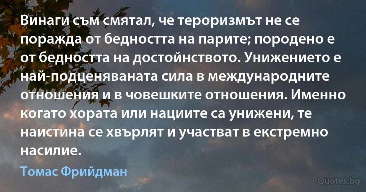 Винаги съм смятал, че тероризмът не се поражда от бедността на парите; породено е от бедността на достойнството. Унижението е най-подценяваната сила в международните отношения и в човешките отношения. Именно когато хората или нациите са унижени, те наистина се хвърлят и участват в екстремно насилие. (Томас Фрийдман)