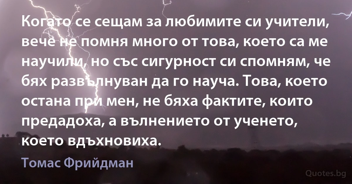 Когато се сещам за любимите си учители, вече не помня много от това, което са ме научили, но със сигурност си спомням, че бях развълнуван да го науча. Това, което остана при мен, не бяха фактите, които предадоха, а вълнението от ученето, което вдъхновиха. (Томас Фрийдман)