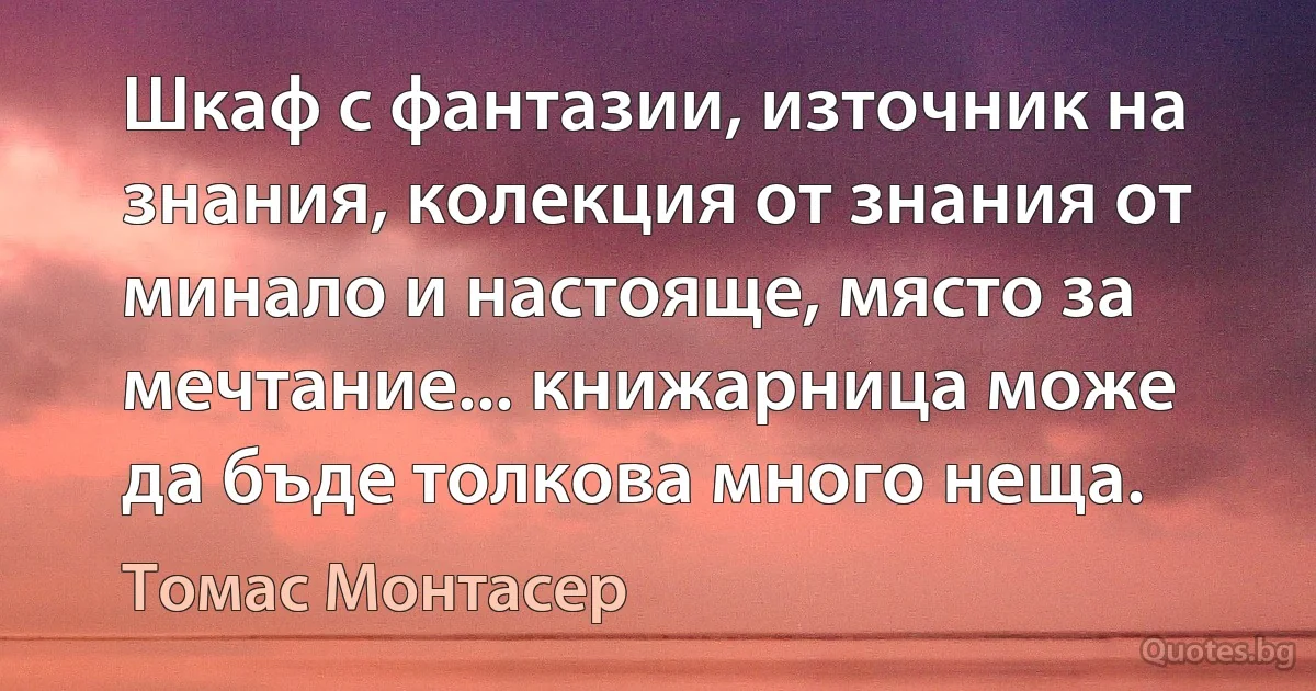 Шкаф с фантазии, източник на знания, колекция от знания от минало и настояще, място за мечтание... книжарница може да бъде толкова много неща. (Томас Монтасер)