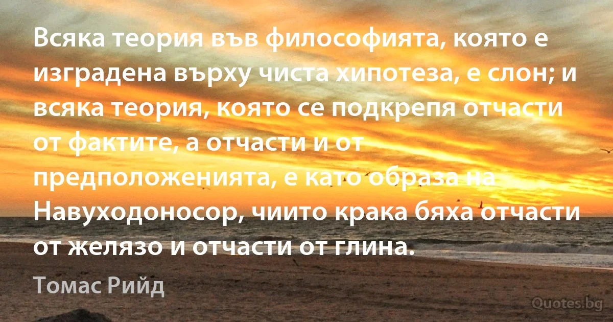 Всяка теория във философията, която е изградена върху чиста хипотеза, е слон; и всяка теория, която се подкрепя отчасти от фактите, а отчасти и от предположенията, е като образа на Навуходоносор, чиито крака бяха отчасти от желязо и отчасти от глина. (Томас Рийд)