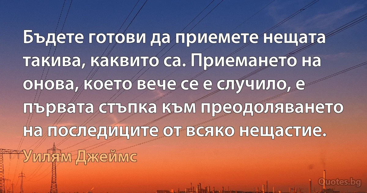 Бъдете готови да приемете нещата такива, каквито са. Приемането на онова, което вече се е случило, е първата стъпка към преодоляването на последиците от всяко нещастие. (Уилям Джеймс)