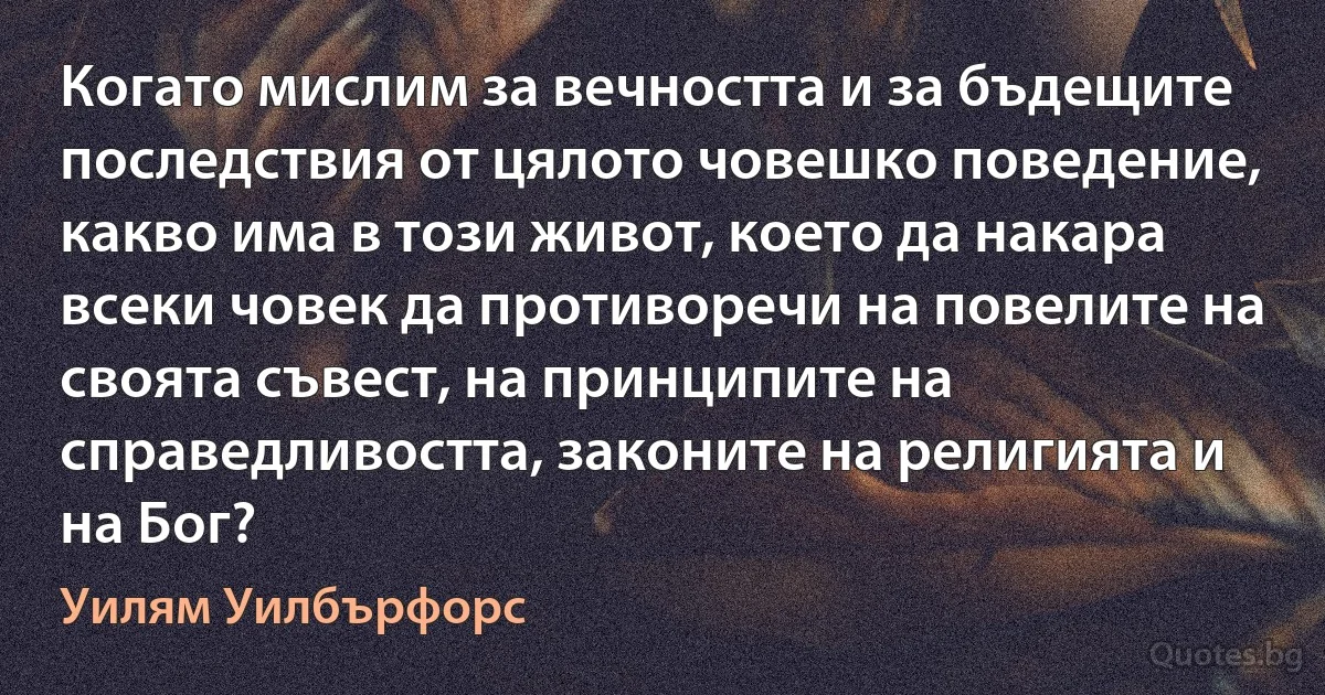 Когато мислим за вечността и за бъдещите последствия от цялото човешко поведение, какво има в този живот, което да накара всеки човек да противоречи на повелите на своята съвест, на принципите на справедливостта, законите на религията и на Бог? (Уилям Уилбърфорс)