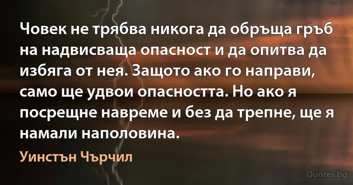 Човек не трябва никога да обръща гръб на надвисваща опасност и да опитва да избяга от нея. Защото ако го направи, само ще удвои опасността. Но ако я посрещне навреме и без да трепне, ще я намали наполовина. (Уинстън Чърчил)