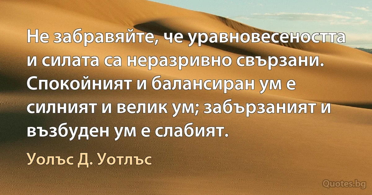 Не забравяйте, че уравновесеността и силата са неразривно свързани. Спокойният и балансиран ум е силният и велик ум; забързаният и възбуден ум е слабият. (Уолъс Д. Уотлъс)