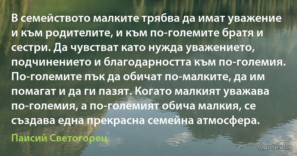 В семейството малките трябва да имат уважение и към родителите, и към по-големите братя и сестри. Да чувстват като нужда уважението, подчинението и благодарността към по-големия. По-големите пък да обичат по-малките, да им помагат и да ги пазят. Когато малкият уважава по-големия, а по-големият обича малкия, се създава една прекрасна семейна атмосфера. (Паисий Светогорец)