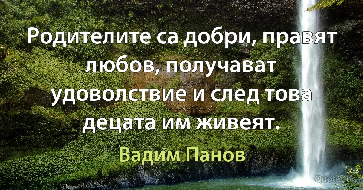 Родителите са добри, правят любов, получават удоволствие и след това децата им живеят. (Вадим Панов)