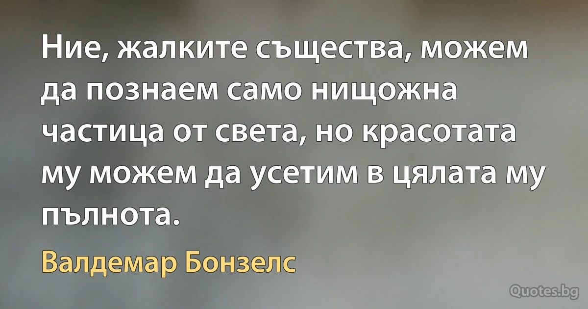 Ние, жалките същества, можем да познаем само нищожна частица от света, но красотата му можем да усетим в цялата му пълнота. (Валдемар Бонзелс)