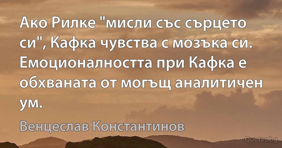 Ако Рилке "мисли със сърцето си", Кафка чувства с мозъка си. Емоционалността при Кафка е обхваната от могъщ аналитичен ум. (Венцеслав Константинов)