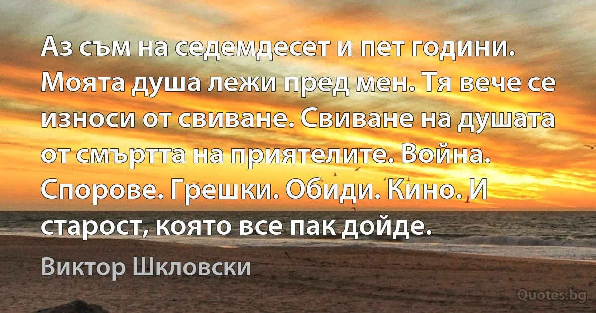 Аз съм на седемдесет и пет години. Моята душа лежи пред мен. Тя вече се износи от свиване. Свиване на душата от смъртта на приятелите. Война. Спорове. Грешки. Обиди. Кино. И старост, която все пак дойде. (Виктор Шкловски)