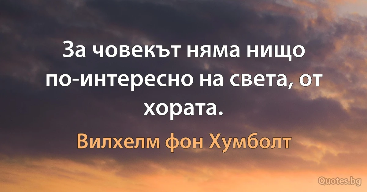 За човекът няма нищо по-интересно на света, от хората. (Вилхелм фон Хумболт)