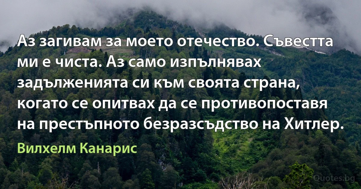 Аз загивам за моето отечество. Съвестта ми е чиста. Аз само изпълнявах задълженията си към своята страна, когато се опитвах да се противопоставя на престъпното безразсъдство на Хитлер. (Вилхелм Канарис)