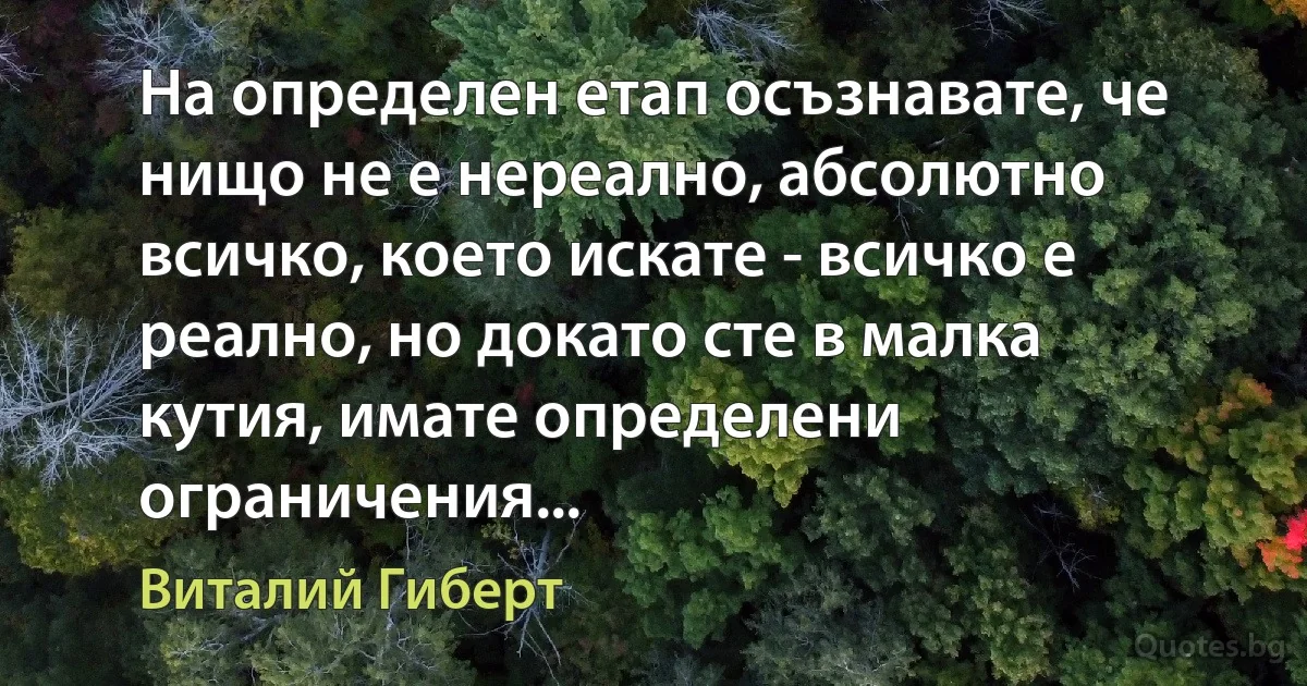 На определен етап осъзнавате, че нищо не е нереално, абсолютно всичко, което искате - всичко е реално, но докато сте в малка кутия, имате определени ограничения... (Виталий Гиберт)