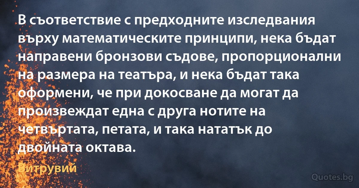 В съответствие с предходните изследвания върху математическите принципи, нека бъдат направени бронзови съдове, пропорционални на размера на театъра, и нека бъдат така оформени, че при докосване да могат да произвеждат една с друга нотите на четвъртата, петата, и така нататък до двойната октава. (Витрувий)