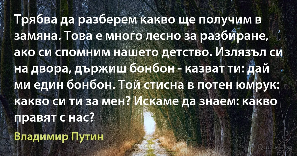 Трябва да разберем какво ще получим в замяна. Това е много лесно за разбиране, ако си спомним нашето детство. Излязъл си на двора, държиш бонбон - казват ти: дай ми един бонбон. Той стисна в потен юмрук: какво си ти за мен? Искаме да знаем: какво правят с нас? (Владимир Путин)