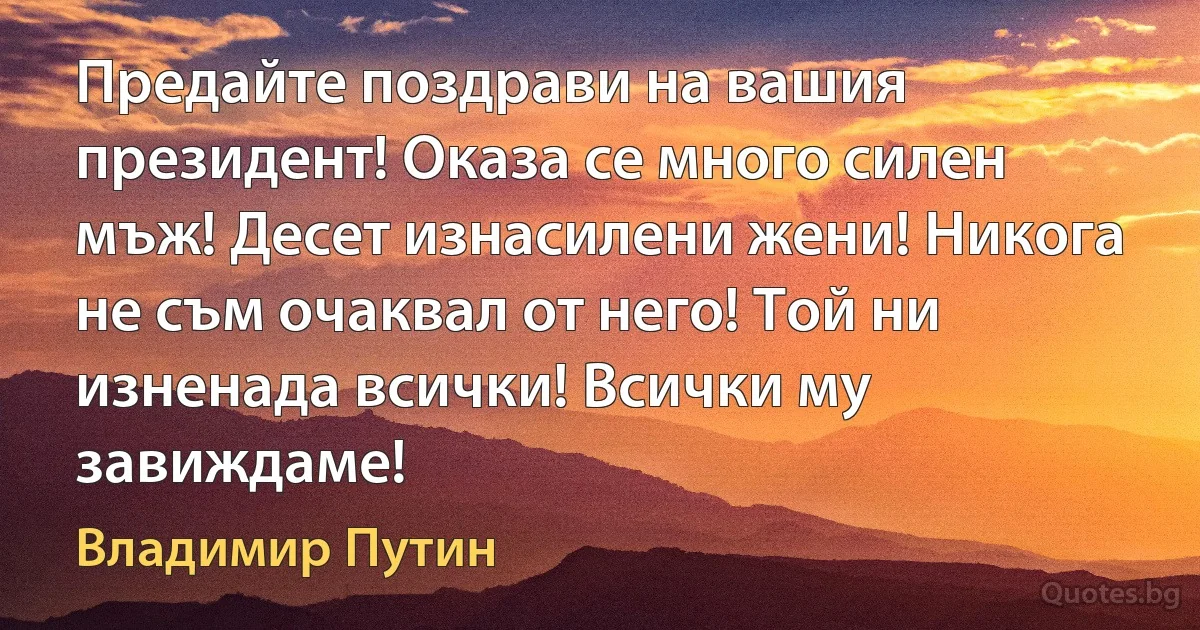 Предайте поздрави на вашия президент! Оказа се много силен мъж! Десет изнасилени жени! Никога не съм очаквал от него! Той ни изненада всички! Всички му завиждаме! (Владимир Путин)