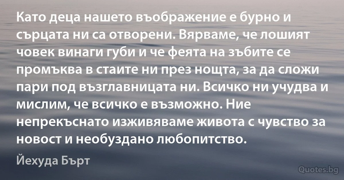 Като деца нашето въображение е бурно и сърцата ни са отворени. Вярваме, че лошият човек винаги губи и че феята на зъбите се промъква в стаите ни през нощта, за да сложи пари под възглавницата ни. Всичко ни учудва и мислим, че всичко е възможно. Ние непрекъснато изживяваме живота с чувство за новост и необуздано любопитство. (Йехуда Бърт)