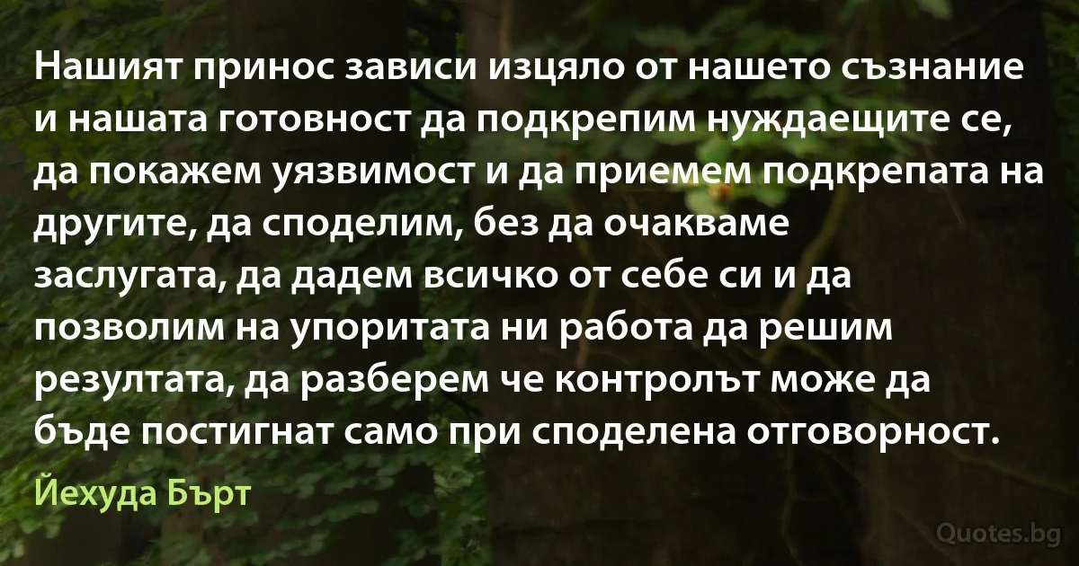 Нашият принос зависи изцяло от нашето съзнание и нашата готовност да подкрепим нуждаещите се, да покажем уязвимост и да приемем подкрепата на другите, да споделим, без да очакваме заслугата, да дадем всичко от себе си и да позволим на упоритата ни работа да решим резултата, да разберем че контролът може да бъде постигнат само при споделена отговорност. (Йехуда Бърт)