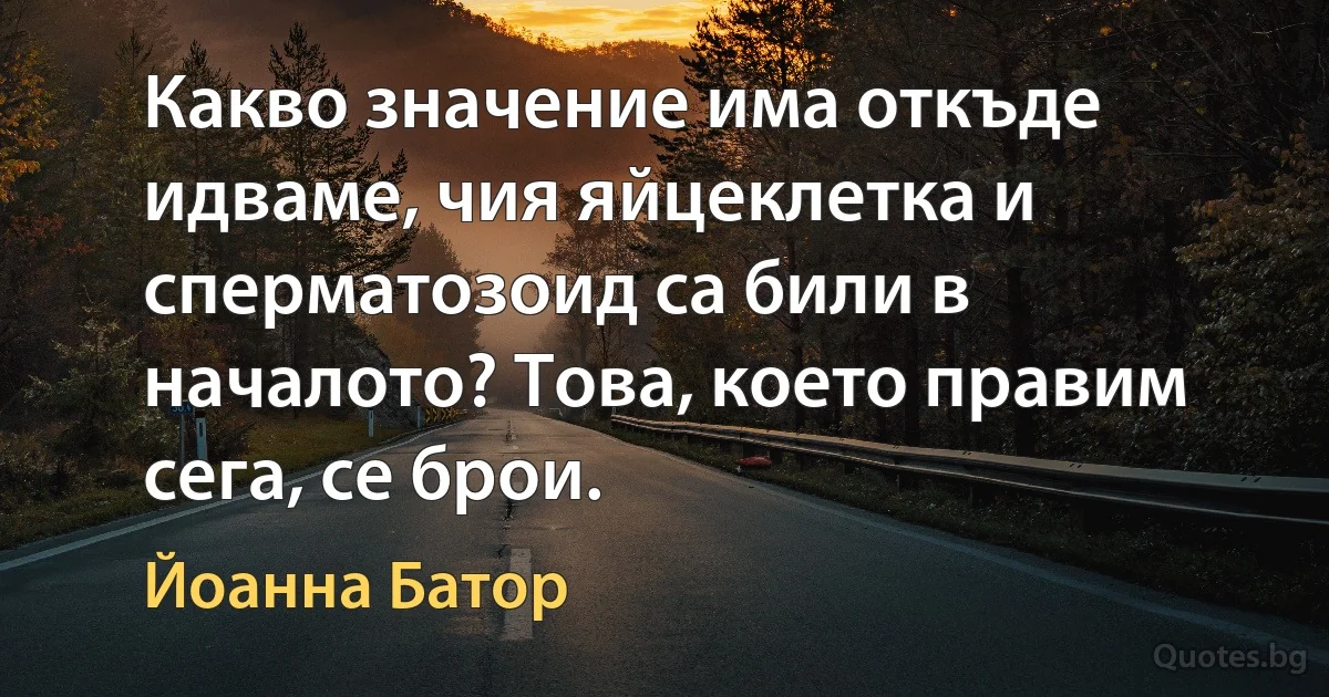 Какво значение има откъде идваме, чия яйцеклетка и сперматозоид са били в началото? Това, което правим сега, се брои. (Йоанна Батор)