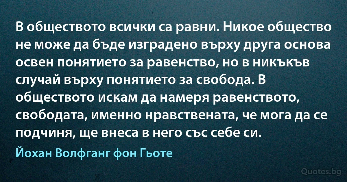 В обществото всички са равни. Никое общество не може да бъде изградено върху друга основа освен понятието за равенство, но в никъкъв случай върху понятието за свобода. В обществото искам да намеря равенството, свободата, именно нравствената, че мога да се подчиня, ще внеса в него със себе си. (Йохан Волфганг фон Гьоте)