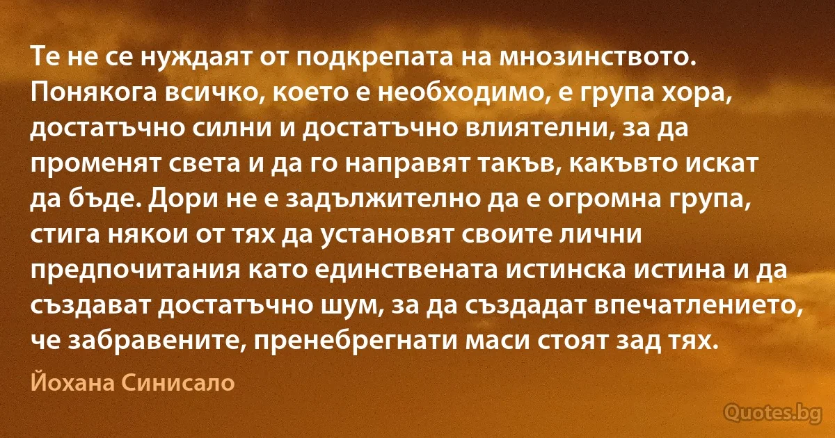 Те не се нуждаят от подкрепата на мнозинството. Понякога всичко, което е необходимо, е група хора, достатъчно силни и достатъчно влиятелни, за да променят света и да го направят такъв, какъвто искат да бъде. Дори не е задължително да е огромна група, стига някои от тях да установят своите лични предпочитания като единствената истинска истина и да създават достатъчно шум, за да създадат впечатлението, че забравените, пренебрегнати маси стоят зад тях. (Йохана Синисало)