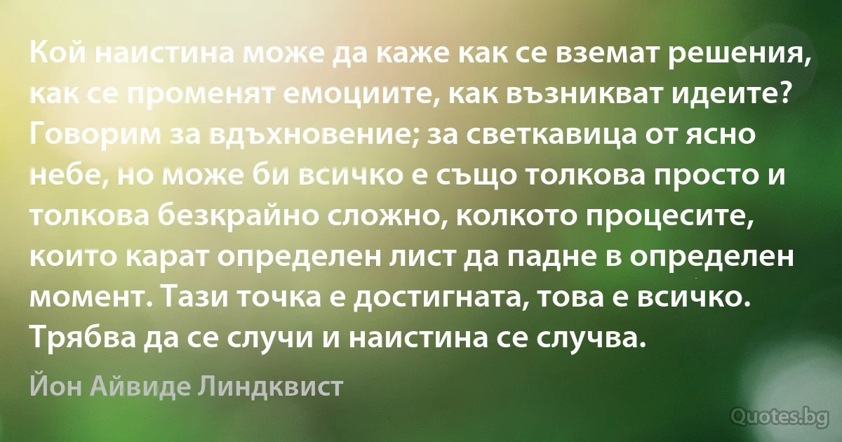 Кой наистина може да каже как се вземат решения, как се променят емоциите, как възникват идеите? Говорим за вдъхновение; за светкавица от ясно небе, но може би всичко е също толкова просто и толкова безкрайно сложно, колкото процесите, които карат определен лист да падне в определен момент. Тази точка е достигната, това е всичко. Трябва да се случи и наистина се случва. (Йон Айвиде Линдквист)