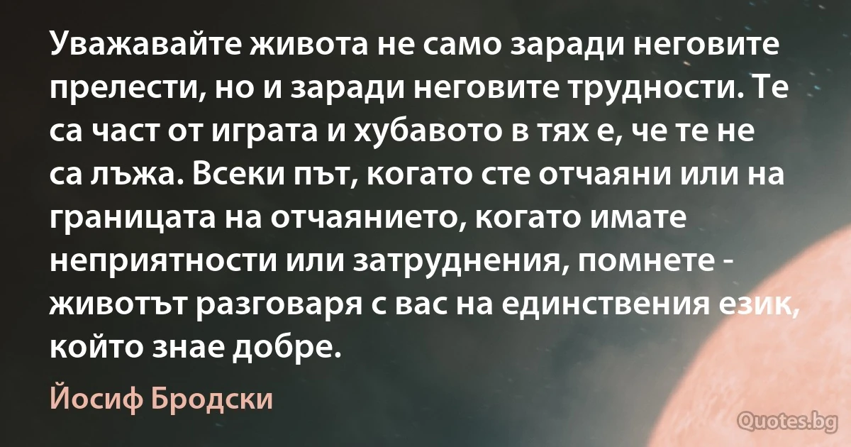 Уважавайте живота не само заради неговите прелести, но и заради неговите трудности. Те са част от играта и хубавото в тях е, че те не са лъжа. Всеки път, когато сте отчаяни или на границата на отчаянието, когато имате неприятности или затруднения, помнете - животът разговаря с вас на единствения език, който знае добре. (Йосиф Бродски)