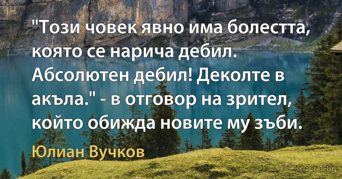 "Този човек явно има болестта, която се нарича дебил. Абсолютен дебил! Деколте в акъла." - в отговор на зрител, който обижда новите му зъби. (Юлиан Вучков)