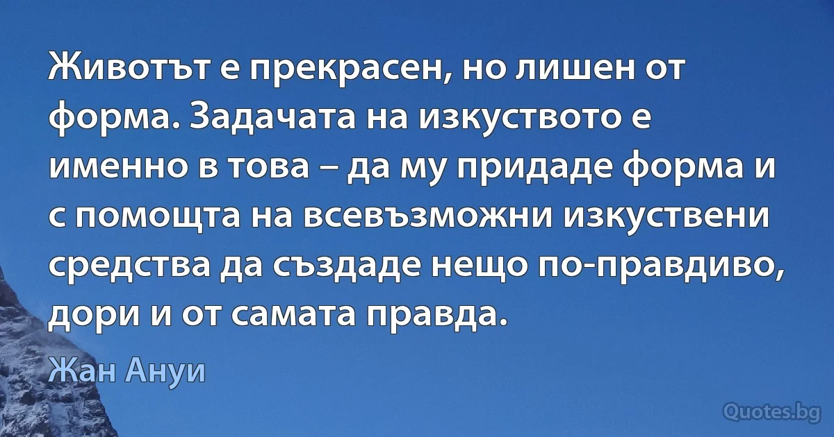 Животът е прекрасен, но лишен от форма. Задачата на изкуството е именно в това – да му придаде форма и с помощта на всевъзможни изкуствени средства да създаде нещо по-правдиво, дори и от самата правда. (Жан Ануи)