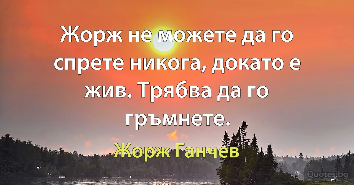 Жорж не можете да го спрете никога, докато е жив. Трябва да го гръмнете. (Жорж Ганчев)